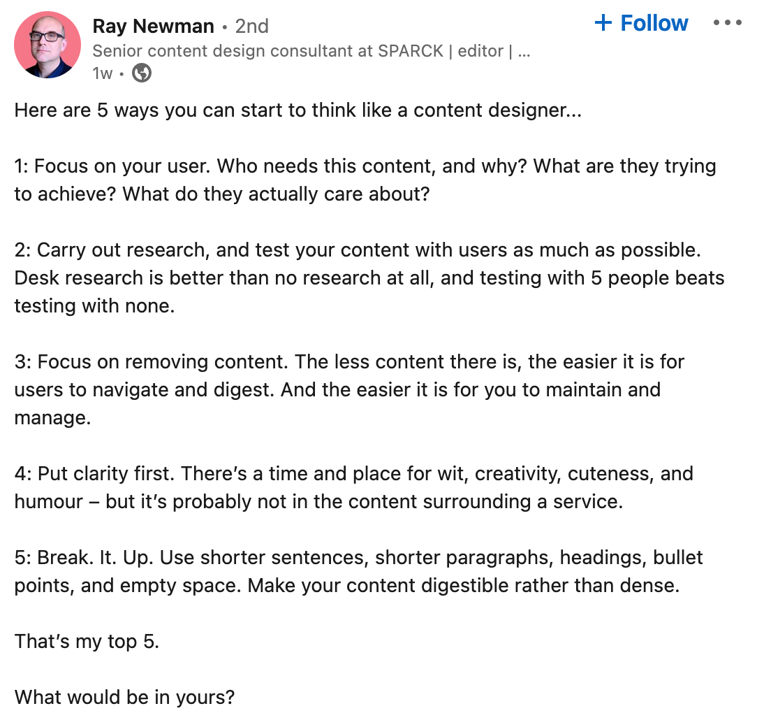 A linkedin post from Ray Newman "Here are 5 ways you can start to think like a content designer... 1: Focus on your user. Who needs this content, and why? What are they trying to achieve? What do they actually care about? 2: Carry out research, and test your content with users as much as possible. Desk research is better than no research at all, and testing with 5 people beats testing with none. 3: Focus on removing content. The less content there is, the easier it is for users to navigate and digest. And the easier it is for you to maintain and manage. 4: Put clarity first. There’s a time and place for wit, creativity, cuteness, and humour – but it’s probably not in the content surrounding a service. 5: Break. It. Up. Use shorter sentences, shorter paragraphs, headings, bullet points, and empty space. Make your content digestible rather than dense. That’s my top 5. What would be in yours?"